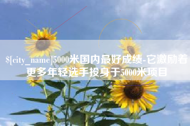 荆州5000米国内最好成绩-它激励着更多年轻选手投身于5000米项目