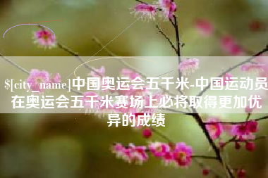 荆州中国奥运会五千米-中国运动员在奥运会五千米赛场上必将取得更加优异的成绩