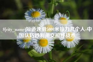 荆州短道速滑5000米接力几个人-中国队巧妙利用交接棒战术