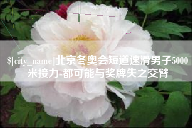 荆州北京冬奥会短道速滑男子5000米接力-都可能与奖牌失之交臂