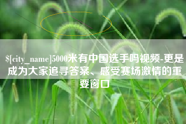 荆州5000米有中国选手吗视频-更是成为大家追寻答案、感受赛场激情的重要窗口