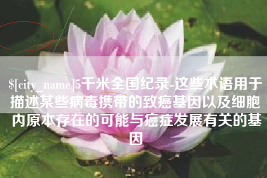 荆州5千米全国纪录-这些术语用于描述某些病毒携带的致癌基因以及细胞内原本存在的可能与癌症发展有关的基因
