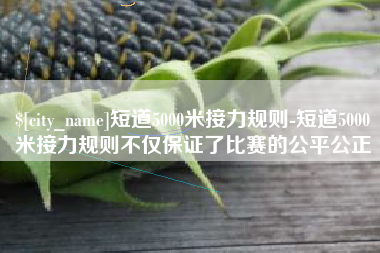 荆州短道5000米接力规则-短道5000米接力规则不仅保证了比赛的公平公正