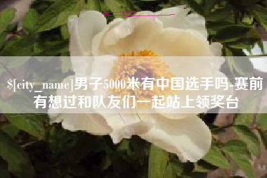 荆州男子5000米有中国选手吗-赛前有想过和队友们一起站上领奖台
