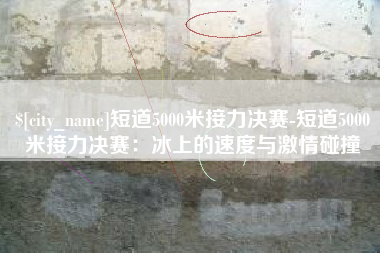 荆州短道5000米接力决赛-短道5000米接力决赛：冰上的速度与激情碰撞