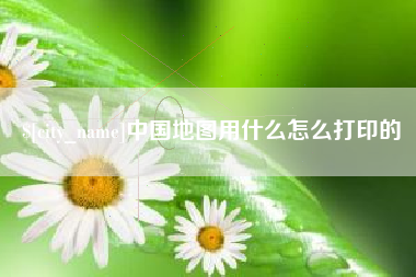荆州中国地图用什么怎么打印的