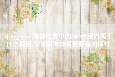 荆州滑冰比赛中的5000米接力属于什么项目-常常引发体育爱好者的探讨