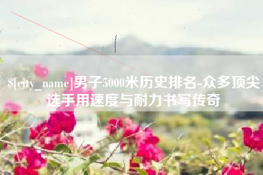 荆州男子5000米历史排名-众多顶尖选手用速度与耐力书写传奇