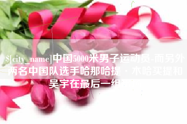 荆州中国5000米男子运动员-而另外两名中国队选手哈那哈提·木哈买提和吴宇在最后一组出场